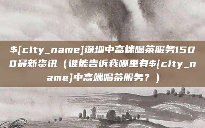 衡阳深圳中高端喝茶服务1500最新资讯(谁能告诉我哪里有衡阳中高端喝茶服务?)